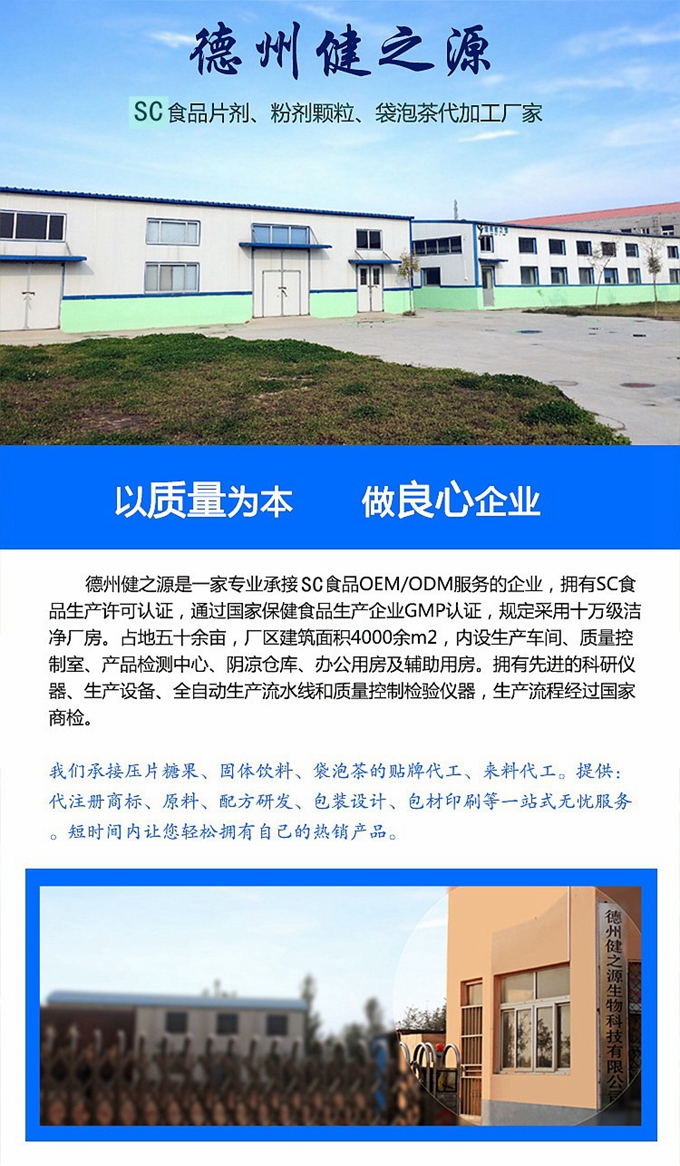 德州健之源生物科技是一家專業(yè)承接OEM代加工、ODM服務的公司。公司擁有GM認證SC認證的10萬級標準廠房，流水生產(chǎn)線承接粉劑，片劑，袋泡茶，顆粒劑 等劑型的成品、半成品代加工。公司占地十余畝，廠區(qū)建筑面積2000m2，內(nèi)設(shè)生產(chǎn)用房、質(zhì)量控制檢測、辦公用房及輔助用房。擁有先進的科研儀器、生產(chǎn)設(shè)備 、全自動生產(chǎn)流水線和質(zhì)量控制檢驗儀器，能自主完成三維混合、全自動粉劑填 充灌裝等前沿的工藝和技術(shù)。